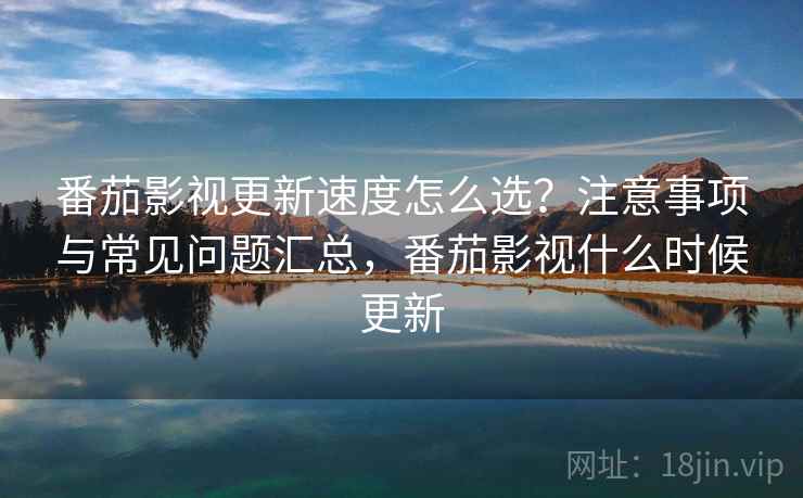 番茄影视更新速度怎么选？注意事项与常见问题汇总，番茄影视什么时候更新