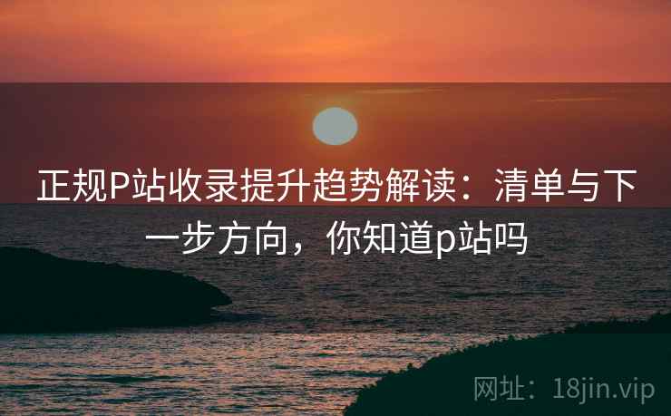 正规P站收录提升趋势解读：清单与下一步方向，你知道p站吗