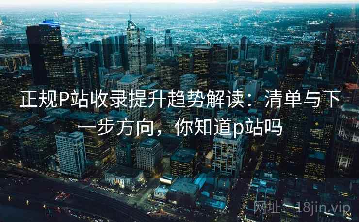 正规P站收录提升趋势解读：清单与下一步方向，你知道p站吗