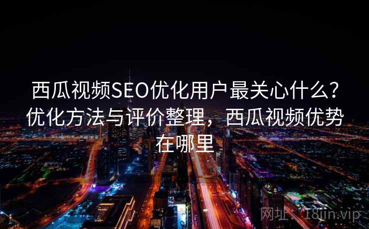 西瓜视频SEO优化用户最关心什么？优化方法与评价整理，西瓜视频优势在哪里