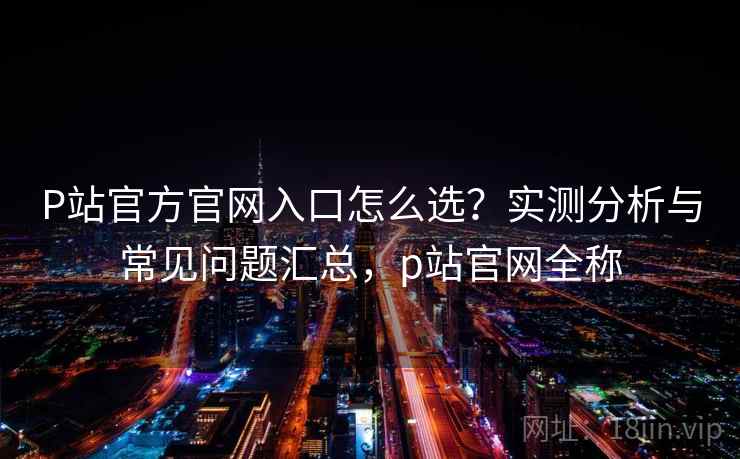 P站官方官网入口怎么选？实测分析与常见问题汇总，p站官网全称