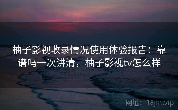 柚子影视收录情况使用体验报告：靠谱吗一次讲清，柚子影视tv怎么样