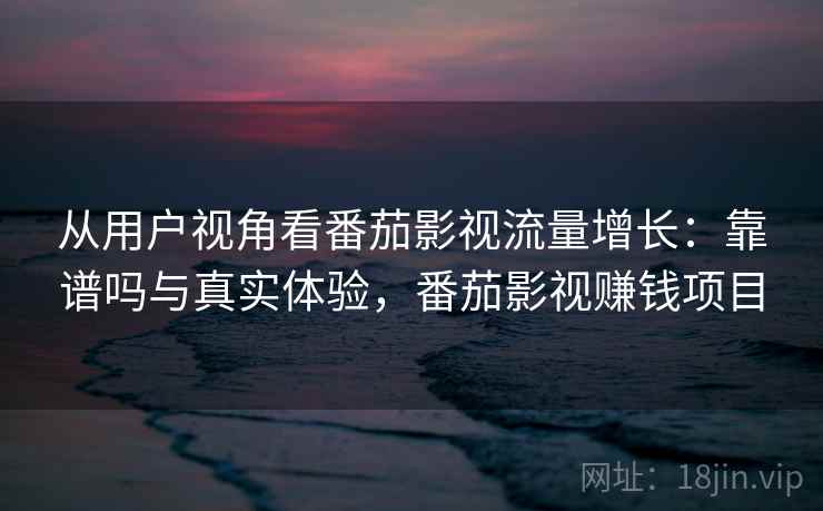 从用户视角看番茄影视流量增长：靠谱吗与真实体验，番茄影视赚钱项目
