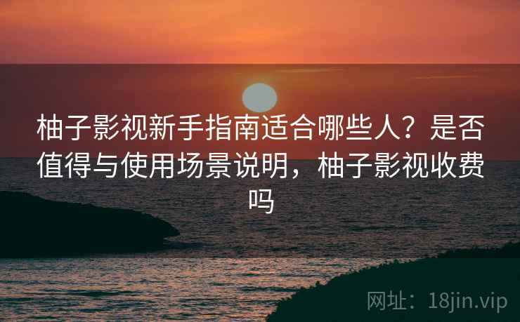 柚子影视新手指南适合哪些人？是否值得与使用场景说明，柚子影视收费吗