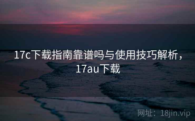 17c下载指南靠谱吗与使用技巧解析，17au下载