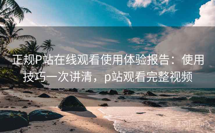 正规P站在线观看使用体验报告:使用技巧一次讲清,p站观看完整视频 正规P站在线观看使用体验报告:使用技巧一次讲清,p站观看完整视频