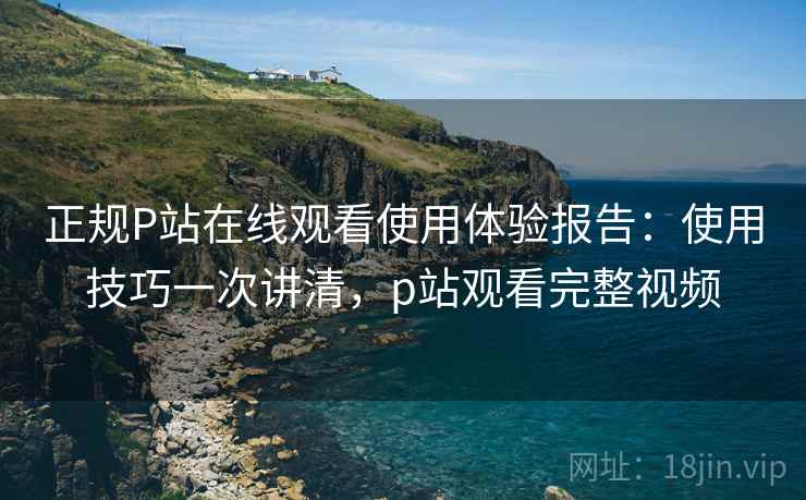 正规P站在线观看使用体验报告:使用技巧一次讲清,p站观看完整视频 正规P站在线观看使用体验报告:使用技巧一次讲清,p站观看完整视频