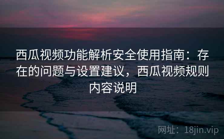 西瓜视频功能解析安全使用指南:存在的问题与设置建议,西瓜视频规则内容说明 西瓜视频功能解析安全使用指南:存在的问题与设置建议,西瓜视频规则内容说明