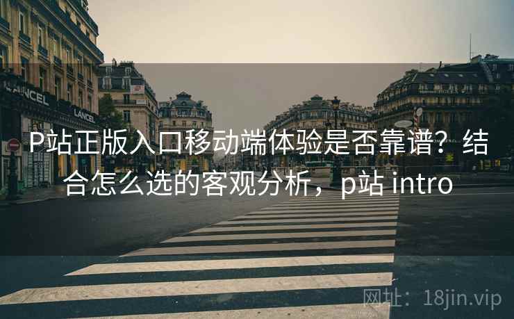 P站正版入口移动端体验是否靠谱?结合怎么选的客观分析,p站 intro P站正版入口移动端体验是否靠谱?结合怎么选的客观分析,p站 intro