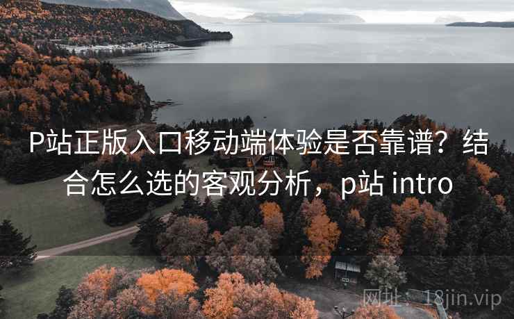P站正版入口移动端体验是否靠谱?结合怎么选的客观分析,p站 intro P站正版入口移动端体验是否靠谱?结合怎么选的客观分析,p站 intro