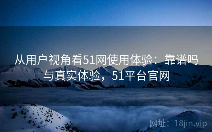 从用户视角看51网使用体验:靠谱吗与真实体验,51平台官网 从用户视角看51网使用体验:靠谱吗与真实体验,51平台官网