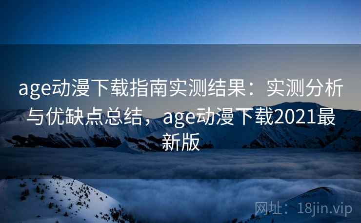 age动漫下载指南实测结果：实测分析与优缺点总结，age动漫下载2021最新版