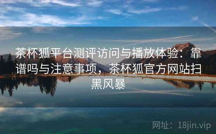 茶杯狐平台测评访问与播放体验:靠谱吗与注意事项,茶杯狐官方网站扫黑风暴 茶杯狐平台测评访问与播放体验:靠谱吗与注意事项,茶杯狐官方网站扫黑风暴
