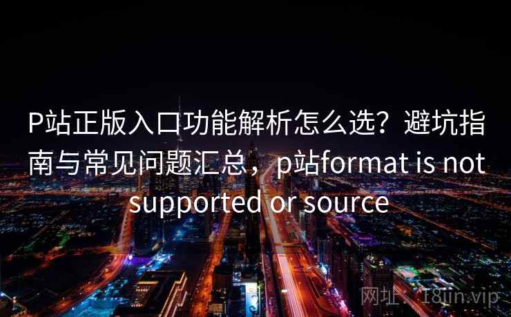 P站正版入口功能解析怎么选?避坑指南与常见问题汇总,p站format is not supported or source P站正版入口功能解析怎么选?避坑指南与常见问题汇总,p站format is not supported or source
