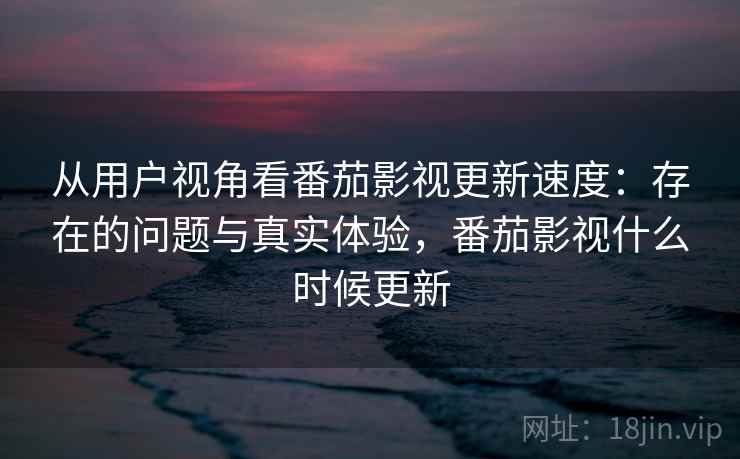 从用户视角看番茄影视更新速度:存在的问题与真实体验,番茄影视什么时候更新 从用户视角看番茄影视更新速度:存在的问题与真实体验,番茄影视什么时候更新