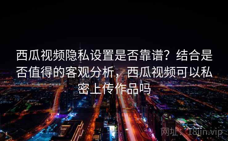 西瓜视频隐私设置是否靠谱?结合是否值得的客观分析,西瓜视频可以私密上传作品吗 西瓜视频隐私设置是否靠谱?结合是否值得的客观分析,西瓜视频可以私密上传作品吗