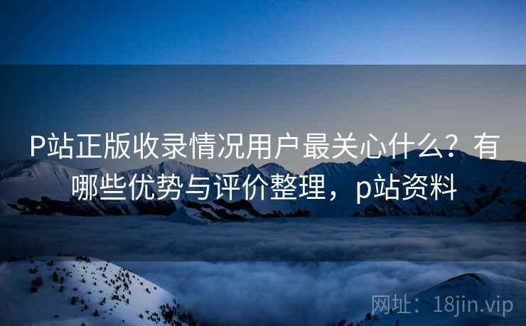 P站正版收录情况用户最关心什么？有哪些优势与评价整理，p站资料