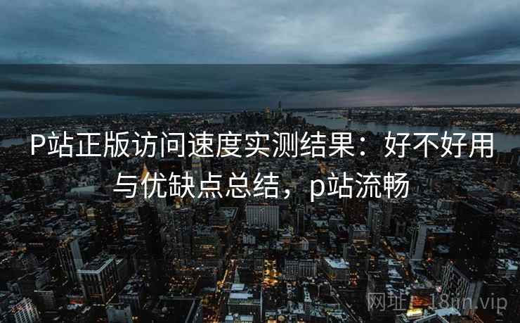 P站正版访问速度实测结果：好不好用与优缺点总结，p站流畅