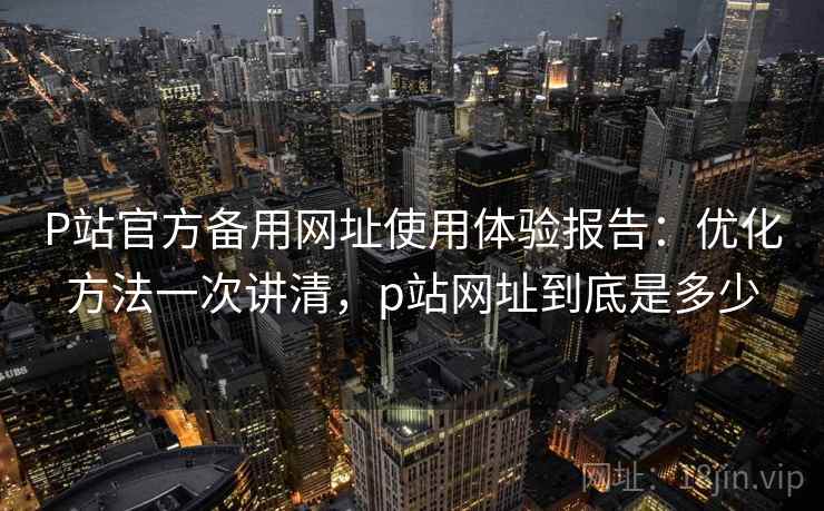 P站官方备用网址使用体验报告：优化方法一次讲清，p站网址到底是多少