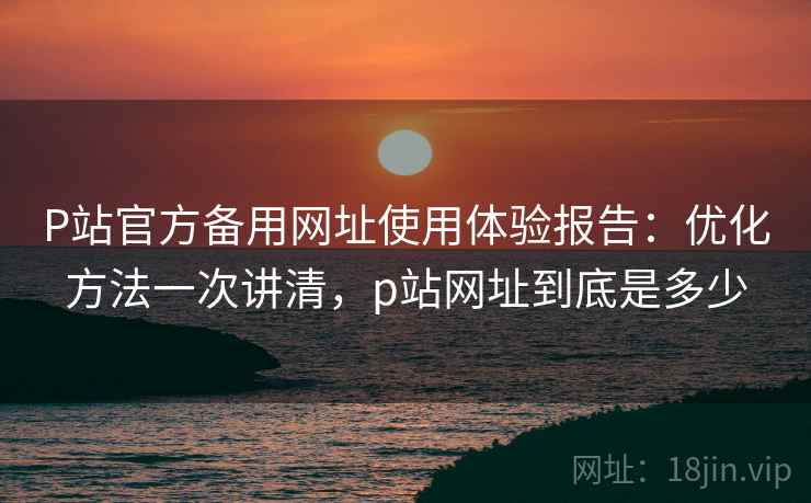 P站官方备用网址使用体验报告：优化方法一次讲清，p站网址到底是多少