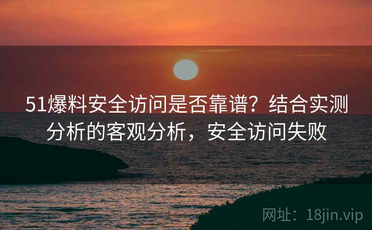 51爆料安全访问是否靠谱？结合实测分析的客观分析，安全访问失败