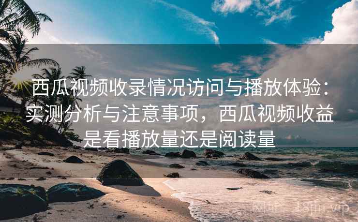 西瓜视频收录情况访问与播放体验：实测分析与注意事项，西瓜视频收益是看播放量还是阅读量