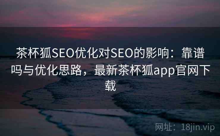 茶杯狐SEO优化对SEO的影响：靠谱吗与优化思路，最新茶杯狐app官网下载