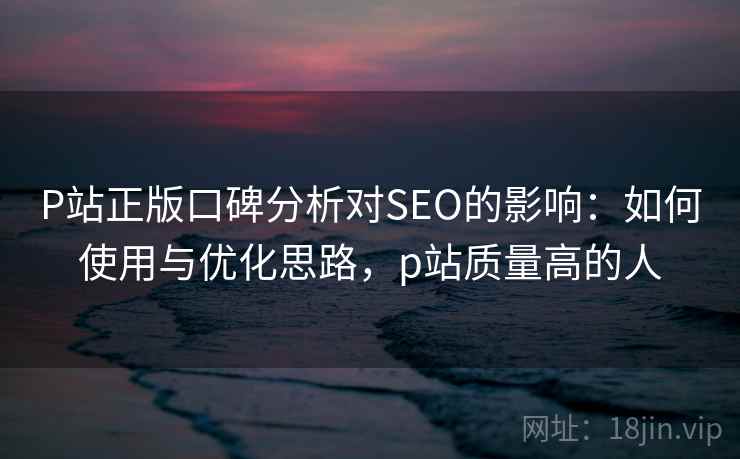 P站正版口碑分析对SEO的影响：如何使用与优化思路，p站质量高的人