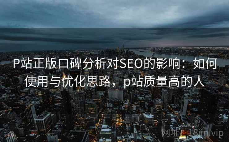 P站正版口碑分析对SEO的影响：如何使用与优化思路，p站质量高的人