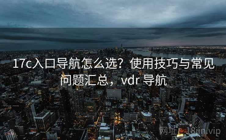 17c入口导航怎么选？使用技巧与常见问题汇总，vdr 导航