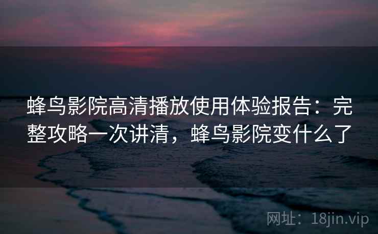 蜂鸟影院高清播放使用体验报告：完整攻略一次讲清，蜂鸟影院变什么了