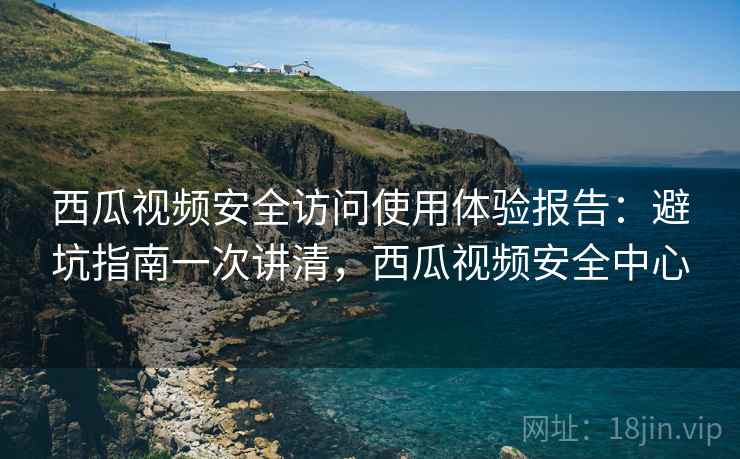西瓜视频安全访问使用体验报告：避坑指南一次讲清，西瓜视频安全中心