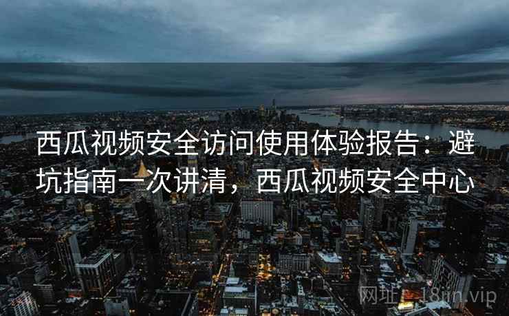 西瓜视频安全访问使用体验报告：避坑指南一次讲清，西瓜视频安全中心