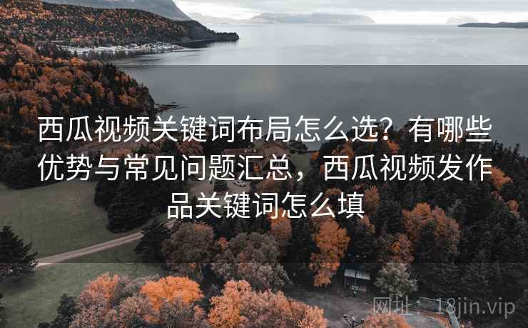 西瓜视频关键词布局怎么选？有哪些优势与常见问题汇总，西瓜视频发作品关键词怎么填