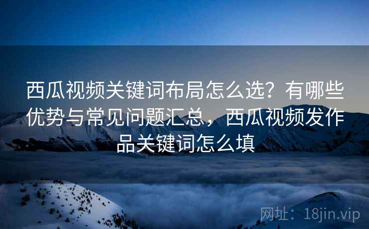 西瓜视频关键词布局怎么选？有哪些优势与常见问题汇总，西瓜视频发作品关键词怎么填