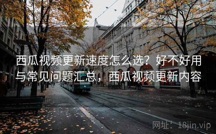 西瓜视频更新速度怎么选？好不好用与常见问题汇总，西瓜视频更新内容