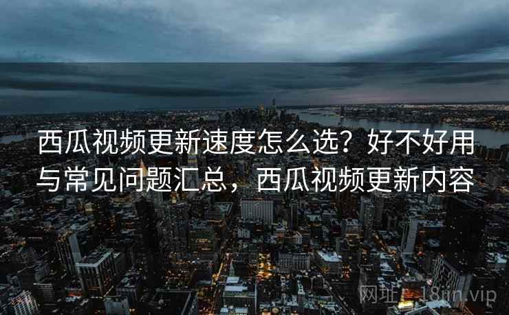 西瓜视频更新速度怎么选？好不好用与常见问题汇总，西瓜视频更新内容