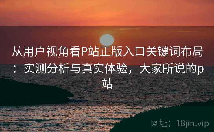 从用户视角看P站正版入口关键词布局：实测分析与真实体验，大家所说的p站