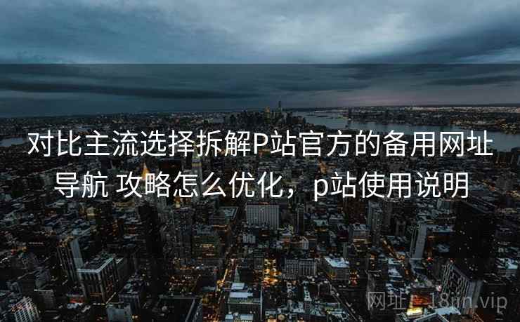 对比主流选择拆解P站官方的备用网址导航 攻略怎么优化，p站使用说明
