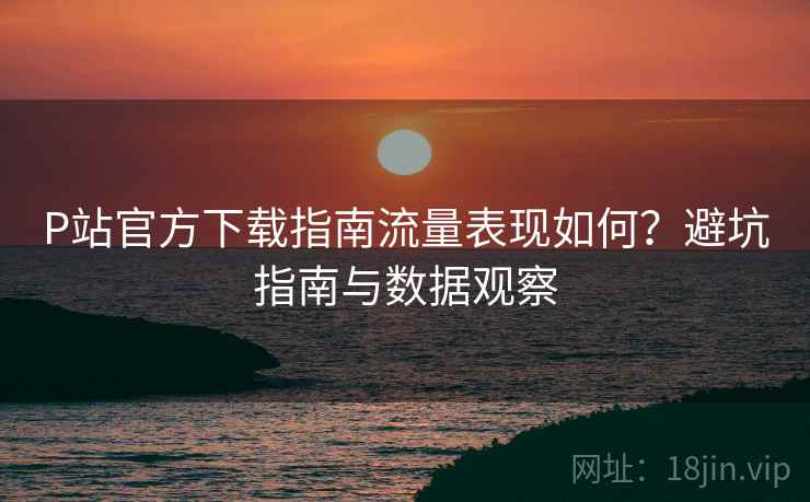 P站官方下载指南流量表现如何？避坑指南与数据观察