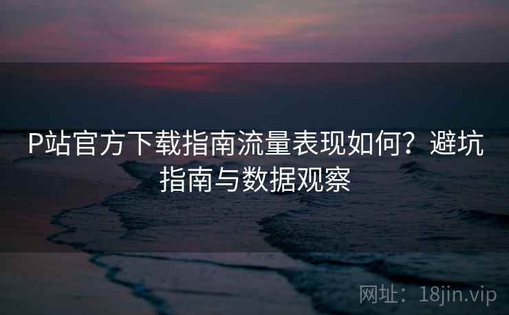 P站官方下载指南流量表现如何？避坑指南与数据观察