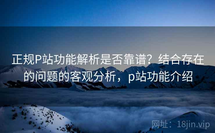 正规P站功能解析是否靠谱？结合存在的问题的客观分析，p站功能介绍