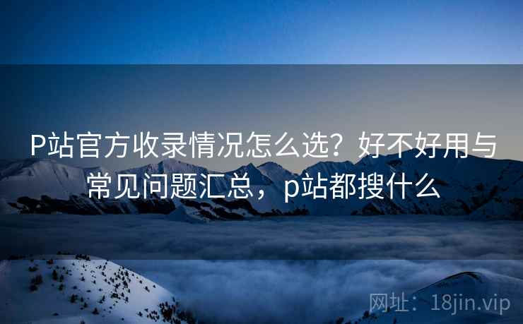 P站官方收录情况怎么选？好不好用与常见问题汇总，p站都搜什么