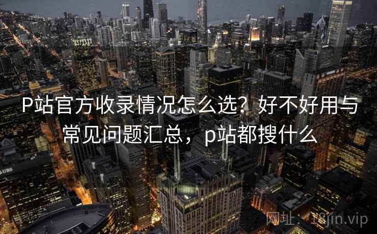 P站官方收录情况怎么选？好不好用与常见问题汇总，p站都搜什么
