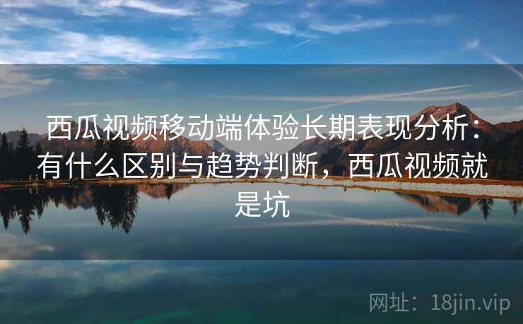 西瓜视频移动端体验长期表现分析：有什么区别与趋势判断，西瓜视频就是坑