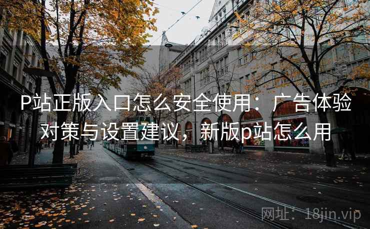P站正版入口怎么安全使用：广告体验对策与设置建议，新版p站怎么用