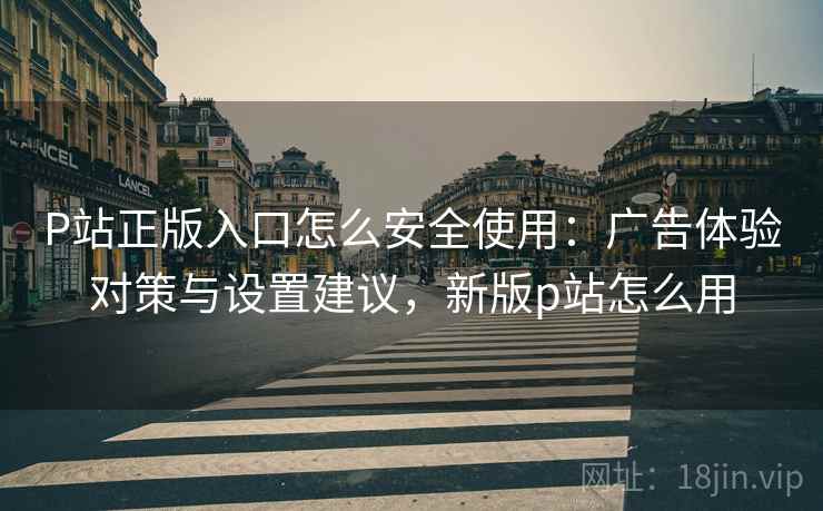 P站正版入口怎么安全使用：广告体验对策与设置建议，新版p站怎么用