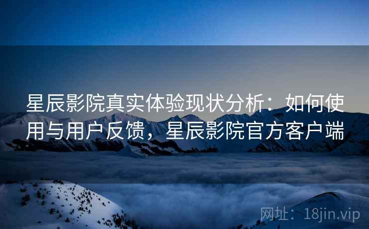 星辰影院真实体验现状分析：如何使用与用户反馈，星辰影院官方客户端
