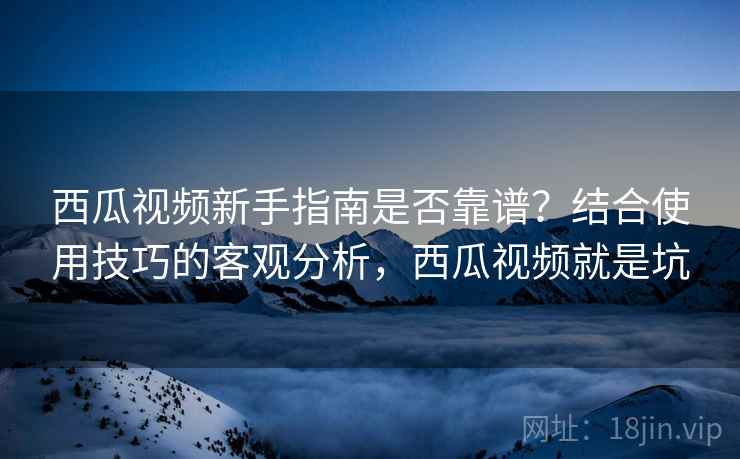 西瓜视频新手指南是否靠谱？结合使用技巧的客观分析，西瓜视频就是坑
