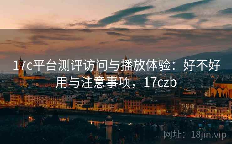 17c平台测评访问与播放体验：好不好用与注意事项，17czb
